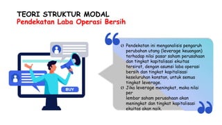 TEORI STRUKTUR MODAL
Pendekatan Laba Operasi Bersih
Ø Pendekatan ini menganalisis pengaruh
perubahan utang (leverage keuangan)
terhadap nilai pasar saham perusahaan
dan tingkat kapitalisasi ekuitas
tersirat, dengan asumsi laba operasi
bersih dan tingkat kapitalisasi
keseluruhan konstan, untuk semua
tingkat leverage.
Jika leverage meningkat, maka nilai
per
lembar saham perusahaan akan
meningkat dan tingkat kapitalisasi
ekuitas akan naik.
Ø
 