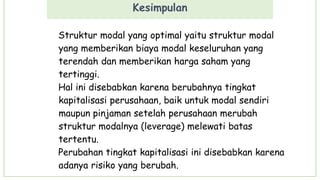 Kesimpulan
Struktur modal yang optimal yaitu struktur modal
yang memberikan biaya modal keseluruhan yang
terendah dan memberikan harga saham yang
tertinggi.
Hal ini disebabkan karena berubahnya tingkat
kapitalisasi perusahaan, baik untuk modal sendiri
maupun pinjaman setelah perusahaan merubah
struktur modalnya (leverage) melewati batas
tertentu.
Perubahan tingkat kapitalisasi ini disebabkan karena
adanya risiko yang berubah.
 