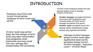 INTRODUCTION
Struktur modal mempunyai pengertian yang
berbeda dengan struktur keuangan
(finance structure)
Pendanaan yang efisien akan
terjadi bila perusahaan Struktur keuangan merupakan kombinasi
atau bauran dari segenap pos yang
termasuk dalam sisi kanan neraca
keuangan perusahaan (sisi pasiva).
Struktur modal merupakan bauran dari
segenap sumber pembelanjaan jangka
panjang yang digunakan perusahaan
mempunyai struktur modal yang
optimal
-
Struktur modal yang optimal
dapat diartikan sebagai struktur
modal yang dapat meminimalkan
biaya penggunaan modal
keseluruhan atau biaya modal
rata-rata, sehingga akan
memaksimalkan nilai perusahaan.
Hubungan struktur keuangan
dengan struktur modal dapat
digambarkan dalam bentuk
persamaan sebagai berikut:
Struktur Keuangan – Kewajiban
Lancar = Struktur Modal
 
