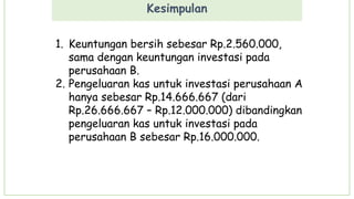 Kesimpulan
1. Keuntungan bersih sebesar Rp.2.560.000,
sama dengan keuntungan investasi pada
perusahaan B.
2. Pengeluaran kas untuk investasi perusahaan A
hanya sebesar Rp.14.666.667 (dari
Rp.26.666.667 – Rp.12.000.000) dibandingkan
pengeluaran kas untuk investasi pada
perusahaan B sebesar Rp.16.000.000.
 