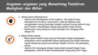 Argumen-argumen yang Menentang Pemikiran
Modigliani dan Miller
1. Adanya Biaya Kebangkrutan
• Apabila ada kemungkinan untuk bangkrut, dan apabila biaya
kebangkrutan tersebut cukup besar, maka perusahaan yang
menggunakan hutang (leverage) mungkin menjadi kurang menarik
para investor dibandingkan dengan perusahaan tanpa hutang.
Dalam pasar yang sempurna biaya kebangkrutan dianggap sama
dengan nol.
bagi
•
2. Adanya Biaya Agensi
• Biaya agensi adalah biaya yang berhubungan dengan pengawasan
manajemen untuk meyakinkan bahwa manajemen bertindak konsisten
sesuai dengan perjanjian perusahaan dengan kreditur dan pemegang
saham.
Apabila kita memegang obligasi maka dalam mengantisipasi biaya
pengawasan, maka kita akan membebankan bunga yang lebih tinggi.
•
 