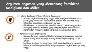 Argumen-argumen yang Menentang Pemikiran
Modigliani dan Miller
3. Hutang dan Insentif Bagi Efisiensi Manajemen
• Adanya tingkat hutang yang tinggi, maka manajemen berada pada
posisi yang “terdesak” karena harus memastikan arus kas yang
dihasilkan mencukupi pembayaran hutang.
Oleh karena itu, manajemen memiliki insentif untuk menggunakan
dana yang ada bagi investasi yang menguntungkan dan berusaha
menghindari timbulnya beban yang akan menghabiskan dana.
•
4. Batasan-batasan Institusional
• Batasan-batasan yang dimiliki oleh lembaga-lembaga yang membeli
saham sering harus menjaga hutang dalam tingkatan yang tetap
“aman”.
Lembaga-lembaga tersebut juga tidak boleh begitu saja membeli
saham perusahaan-perusahaan yang mempunyai tingkat leverage yang
tinggi.
•
 