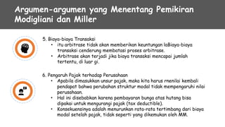 Argumen-argumen yang Menentang Pemikiran
Modigliani dan Miller
5. Biaya-biaya Transaksi
• itu arbitrase tidak akan memberikan keuntungan laBiaya-biaya
transaksi cenderung membatasi proses arbitrase.
Arbitrase akan terjadi jika biaya transaksi mencapai jumlah
tertentu, di luar gi.
•
6. Pengaruh Pajak terhadap Perusahaan
• Apabila dimasukkan unsur pajak, maka kita harus rnenilai kembali
pendapat bahwa perubahan struktur modal tidak mempengaruhi nilai
perusahaan.
Hal ini disebabkan karena pembayaran bunga atas hutang bisa
dipakai untuk mengurangi pajak (tax deductible).
Konsekuensinya adalah menurunkan rata-rata tertimbang dari biaya
modal setelah pajak, tidak seperti yang dikemukan oleh MM.
•
•
 
