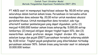 Contoh Teori Struktur Modal
Metode Pengambilan Keputusan Pendekatan EBIT-EPS
PT ABCD saat ini mempunyai kapitalisasi sebesar Rp. 50,00 miliar yang
seluruhnya dalam bentuk saham biasa. Perusahaan ini berusaha untuk
mendapatkan dana sebesar Rp. 20,00 miliar untuk mendanai akuisisi
peralatan khusus. Untuk mendapatkan dana tersebut, ada tiga
alternatif sumber pembelanjaan yang dapat digunakan, yaitu: (1)
menjual 4.000.000 lembar saham biasa seharga Rp. 5.000,00 setiap
lembarnya; (2) menjual obligasi dengan tingkat kupon 10%; dan (3)
menerbitkan saham preferen dengan tingkat dividen 8%. Laba
sebelum bunga dan pajak (EBIT) perusahaan tersebut sekarang adalah
Rp. 8,00 miliar. Tingkat pajak penghasilan yang diberlakukan terhadap
perusahaan sebesar 50%. Saham biasa yang beredar saat ini sebanyak
10.000.000 lembar.
 