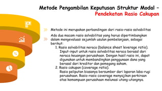 Metode Pengambilan Keputusan Struktur Modal –
Pendekatan Rasio Cakupan
Metode ini merupakan perbandingan dari rasio-rasio solvabilitas
Ada dua macam rasio solvabilitas yang harus dipertimbangkan
dalam mengevaluasi sejumlah usulan pembelanjaan, sebagai
berikut:
1. Rasio solvabilitas neraca (balance sheet leverage ratio).
Input-input untuk rasio solvabilitas neraca berasal dari
neraca keuangan perusahaan. Dengan hasil rasio ini, dapat
digunakan untuk membandingkan penggunaan dana yang
berasal dari kreditor dan pemegang saham.
2. Rasio cakupan (coverage ratio).
Rasio peliputan biasanya bersumber dari laporan laba-rugi
perusahaan. Rasio-rasio coverage menyajikan perkiraan
atas kemampuan perusahaan melunasi utang-utangnya.
 