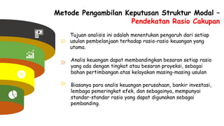Metode Pengambilan Keputusan Struktur Modal –
Pendekatan Rasio Cakupan
Tujuan analisis ini adalah menentukan pengaruh dari setiap
usulan pembelanjaan terhadap rasio-rasio keuangan yang
utama.
Analis keuangan dapat membandingkan besaran setiap rasio
yang ada dengan tingkat atau besaran proyeksi, sebagai
bahan pertimbangan atas kelayakan masing-masing usulan
Biasanya para analis keuangan perusahaan, bankir investasi,
lembaga pemeringkat efek, dan sebagainya, mempunyai
standar-standar rasio yang dapat digunakan sebagai
pembanding.
 