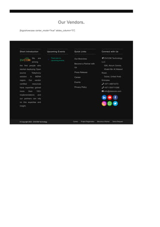 [logoshowcase center_mode="true" slides_column="5"]
Our Vendors.
Short Introduction
We are
among
the first people who
started deploying Open
source Telephony
solution in MENA
region. Our vendor
certified resources
have expertise gained
more than 100+
implementations and
our partners can rely
on this expertise and
insight.
There are no
upcoming events.
Upcoming Events Quick Links
Our Branches
Become a Partner with
Us
Press Release
Career
Events
Privacy Policy
Connect with Us
 DVCOM Technology
LLC
506, Atrium Centre,
Khalid Bin Al Waleed
Road,
Dubai, United Arab
Emirates
 +971 48873370
 +971 554711096
 info@datavoiz.com
© Copyright 2023 ­ DVCOM Technology Career Project Registration Become a Partner Demo Request
 