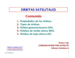 ORBITAS SATELITALES
ORBITAS SATELITALES
ORBITAS SATELITALES
ORBITAS SATELITALES
Contenido
Contenido
2
2.
.-
- Tipos de órbitas.
Tipos de órbitas.
1.
1.-
- Propiedades de las órbitas.
Propiedades de las órbitas.
p
p
3
3.
.-
- Órbita
Órbita geoestacionaria GEO.
geoestacionaria GEO.
4.
4.-
- Órbitas de media altura
Órbitas de media altura MEO.
MEO.
5.
5.-
- Órbitas
Órbitas de
de baja altura LEO .
baja altura LEO .
Tema 2 de:
Tema 2 de:
Úl i difi ió
COMUNICACIÓN POR SATÉLITE
COMUNICACIÓN POR SATÉLITE
Edison Coimbra G.
Edison Coimbra G.
Última modificación:
10 de mayo de 2010
1
www.coimbraweb.com
 
