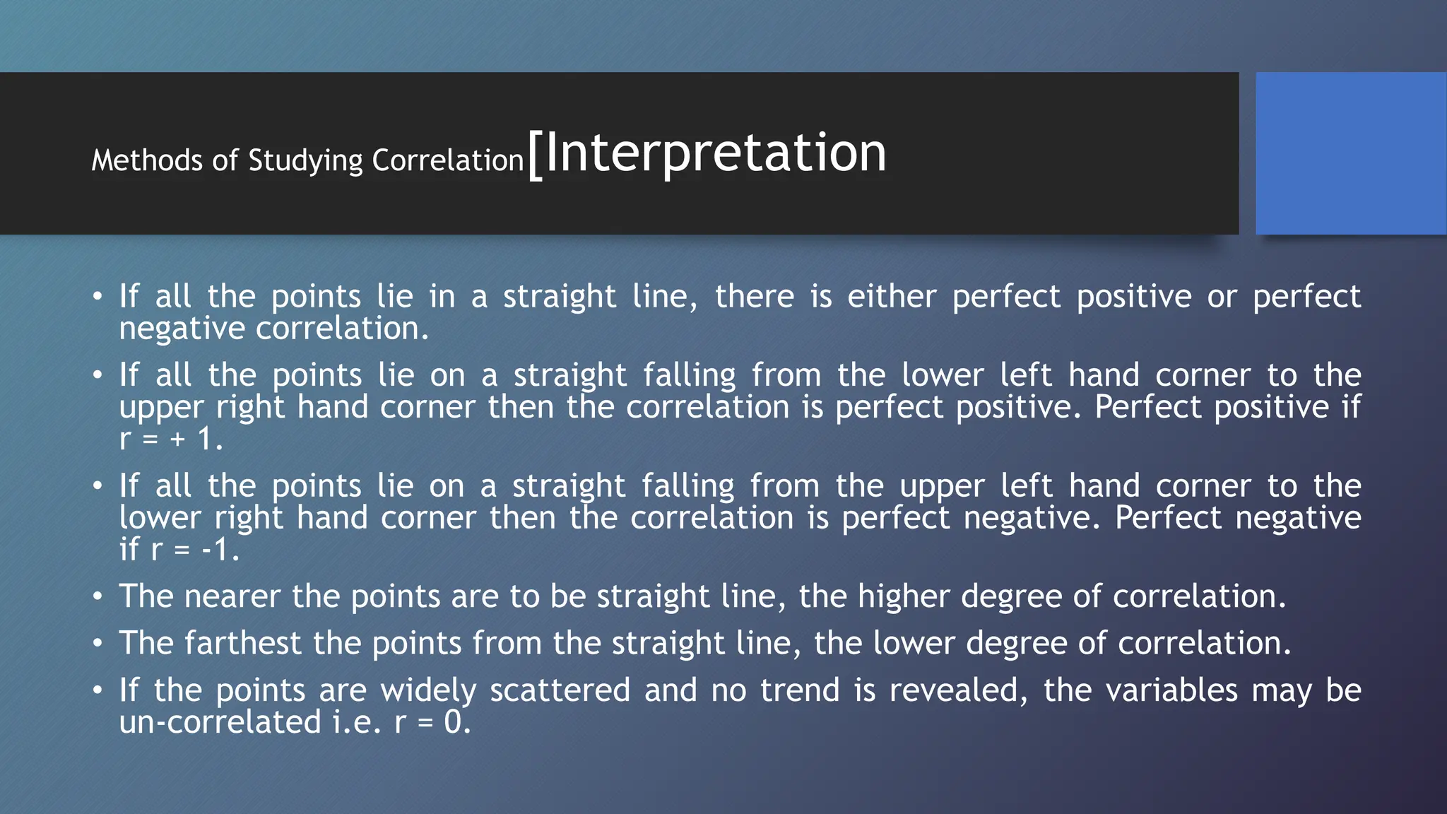 Methods of Studying Correlation[Interpretation
• If all the points lie in a straight line, there is either perfect positive or perfect
negative correlation.
• If all the points lie on a straight falling from the lower left hand corner to the
upper right hand corner then the correlation is perfect positive. Perfect positive if
r = + 1.
• If all the points lie on a straight falling from the upper left hand corner to the
lower right hand corner then the correlation is perfect negative. Perfect negative
if r = -1.
• The nearer the points are to be straight line, the higher degree of correlation.
• The farthest the points from the straight line, the lower degree of correlation.
• If the points are widely scattered and no trend is revealed, the variables may be
un-correlated i.e. r = 0.
 