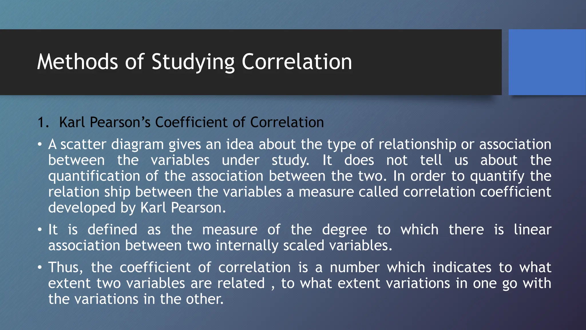 Methods of Studying Correlation
1. Karl Pearson’s Coefficient of Correlation
• A scatter diagram gives an idea about the type of relationship or association
between the variables under study. It does not tell us about the
quantification of the association between the two. In order to quantify the
relation ship between the variables a measure called correlation coefficient
developed by Karl Pearson.
• It is defined as the measure of the degree to which there is linear
association between two internally scaled variables.
• Thus, the coefficient of correlation is a number which indicates to what
extent two variables are related , to what extent variations in one go with
the variations in the other.
 