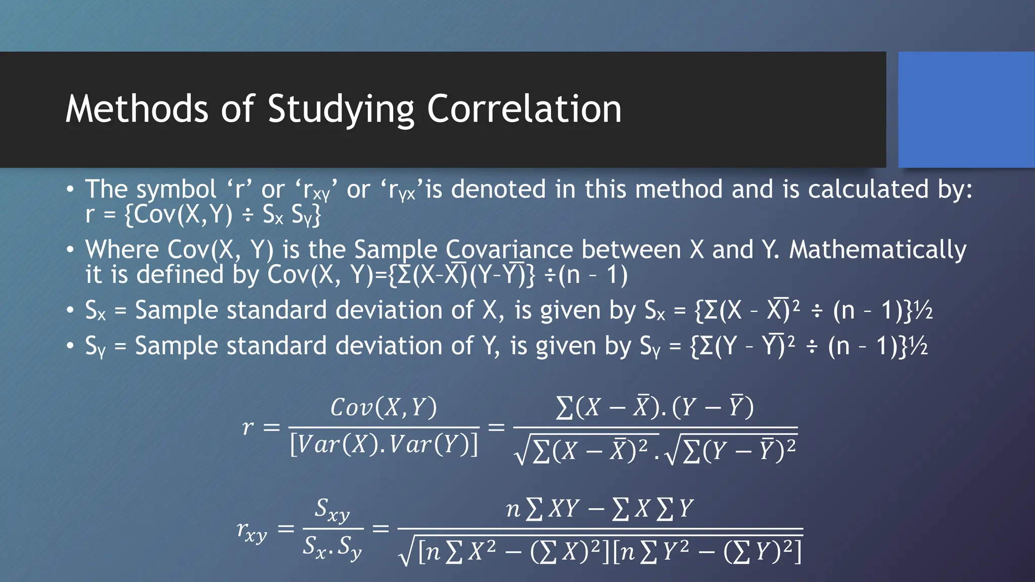 Methods of Studying Correlation
• The symbol ‘r’ or ‘rₓᵧ’ or ‘rᵧₓ’is denoted in this method and is calculated by:
r = {Cov(X,Y) ÷ Sₓ Sᵧ}
• Where Cov(X, Y) is the Sample Covariance between X and Y. Mathematically
it is defined by Cov(X, Y)={Σ(X–X̅)(Y–Y̅)} ÷(n – 1)
• Sₓ = Sample standard deviation of X, is given by Sₓ = {Σ(X – X̅)² ÷ (n – 1)}½
• Sᵧ = Sample standard deviation of Y, is given by Sᵧ = {Σ(Y – Y̅)² ÷ (n – 1)}½
𝑟 =
𝐶𝑜𝑣 𝑋, 𝑌
𝑉𝑎𝑟 𝑋 . 𝑉𝑎𝑟 𝑌
=
𝑋 − 𝑋 . 𝑌 − 𝑌
𝑋 − 𝑋 2 . 𝑌 − 𝑌 2
𝑟𝑥𝑦 =
𝑆𝑥𝑦
𝑆𝑥. 𝑆𝑦
=
𝑛 𝑋𝑌 − 𝑋 𝑌
𝑛 𝑋2 − 𝑋 2 𝑛 𝑌2 − 𝑌 2
 