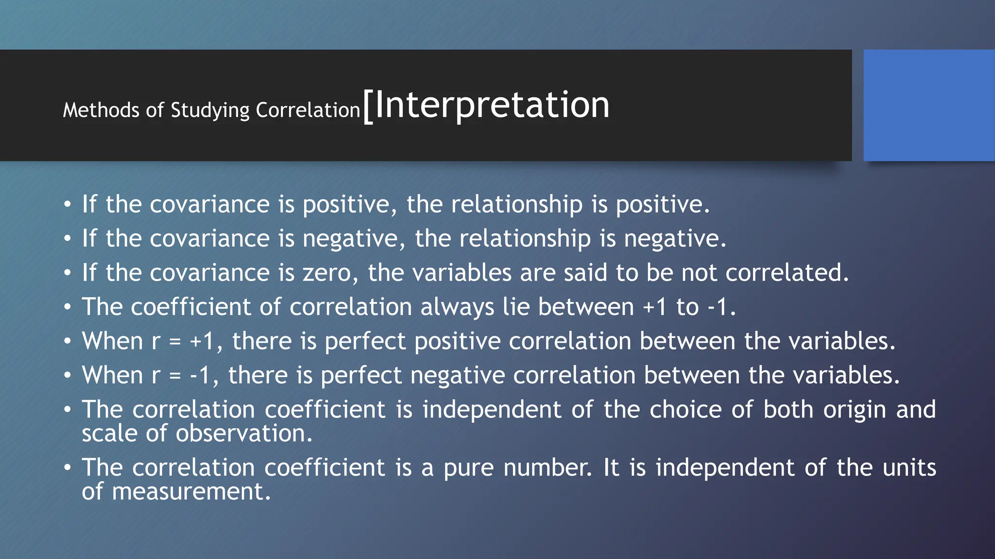 Methods of Studying Correlation[Interpretation
• If the covariance is positive, the relationship is positive.
• If the covariance is negative, the relationship is negative.
• If the covariance is zero, the variables are said to be not correlated.
• The coefficient of correlation always lie between +1 to -1.
• When r = +1, there is perfect positive correlation between the variables.
• When r = -1, there is perfect negative correlation between the variables.
• The correlation coefficient is independent of the choice of both origin and
scale of observation.
• The correlation coefficient is a pure number. It is independent of the units
of measurement.
 