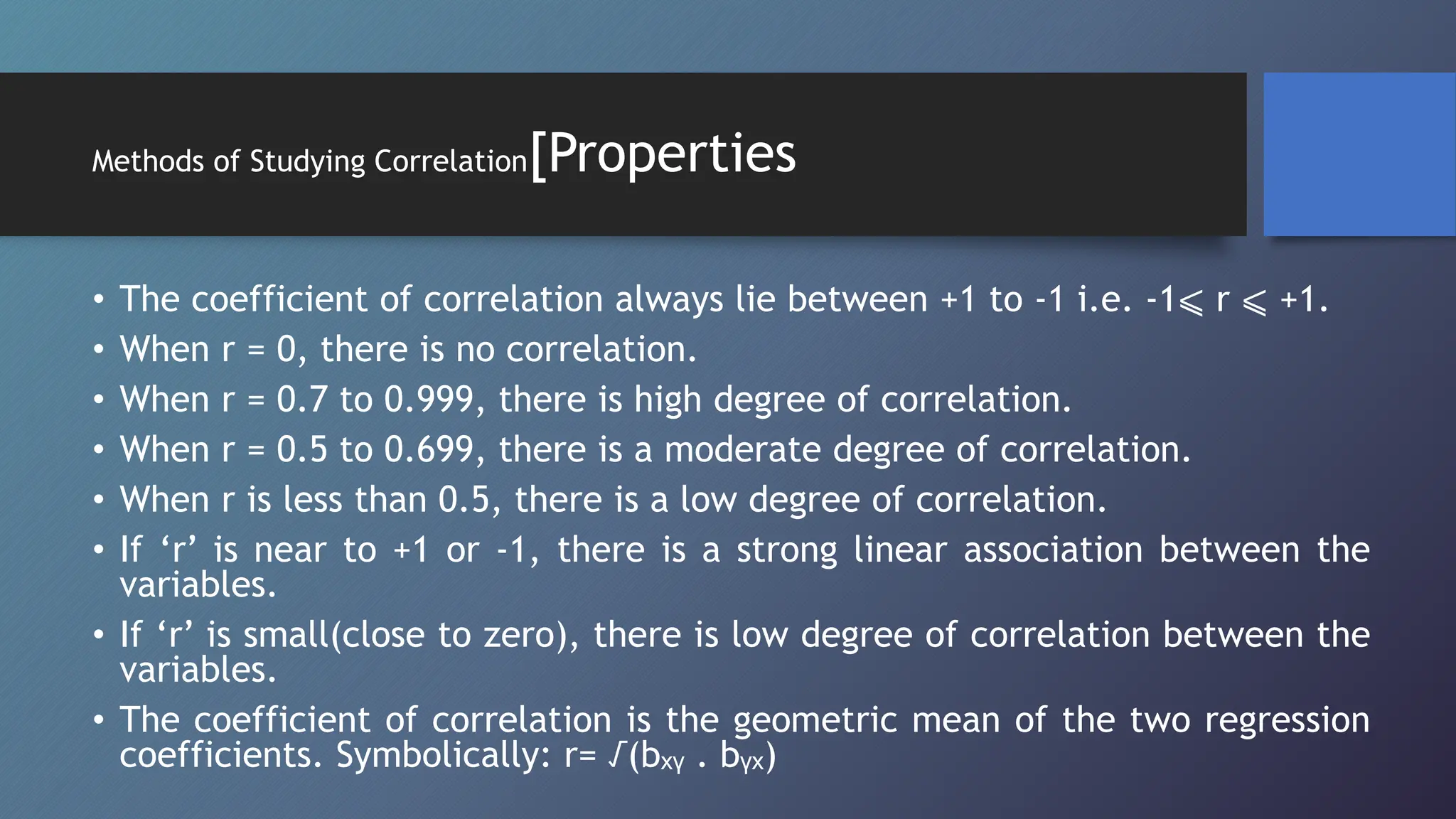 Methods of Studying Correlation[Properties
• The coefficient of correlation always lie between +1 to -1 i.e. -1⩽ r ⩽ +1.
• When r = 0, there is no correlation.
• When r = 0.7 to 0.999, there is high degree of correlation.
• When r = 0.5 to 0.699, there is a moderate degree of correlation.
• When r is less than 0.5, there is a low degree of correlation.
• If ‘r’ is near to +1 or -1, there is a strong linear association between the
variables.
• If ‘r’ is small(close to zero), there is low degree of correlation between the
variables.
• The coefficient of correlation is the geometric mean of the two regression
coefficients. Symbolically: r= √(bₓᵧ . bᵧₓ)
 