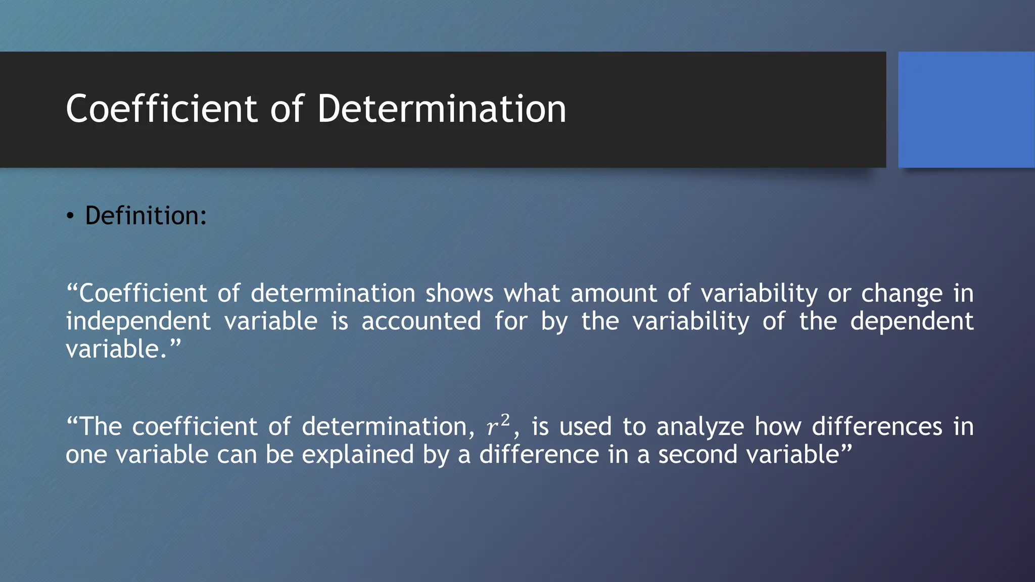 Coefficient of Determination
• Definition:
“Coefficient of determination shows what amount of variability or change in
independent variable is accounted for by the variability of the dependent
variable.”
“The coefficient of determination, 𝑟2, is used to analyze how differences in
one variable can be explained by a difference in a second variable”
 