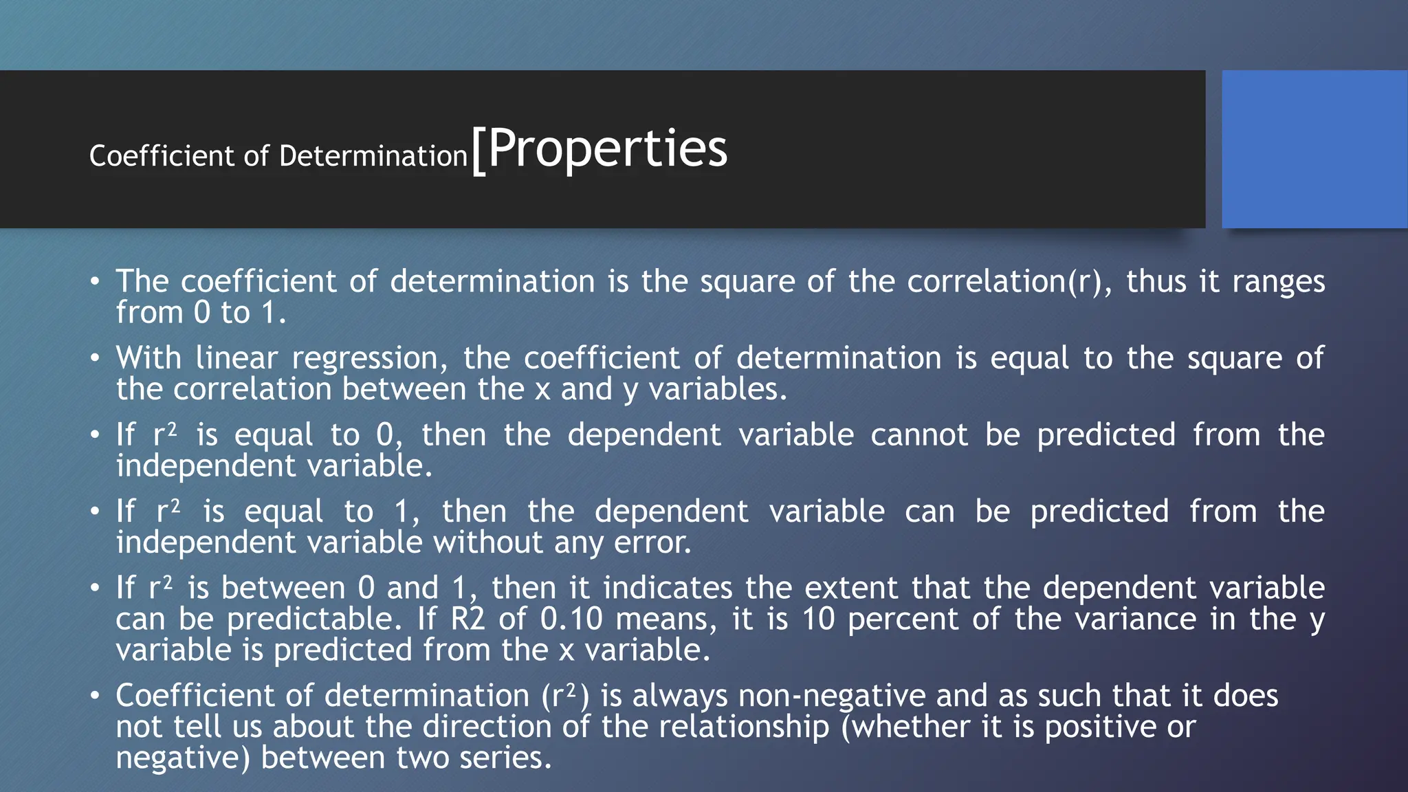 Coefficient of Determination[Properties
• The coefficient of determination is the square of the correlation(r), thus it ranges
from 0 to 1.
• With linear regression, the coefficient of determination is equal to the square of
the correlation between the x and y variables.
• If r² is equal to 0, then the dependent variable cannot be predicted from the
independent variable.
• If r² is equal to 1, then the dependent variable can be predicted from the
independent variable without any error.
• If r² is between 0 and 1, then it indicates the extent that the dependent variable
can be predictable. If R2 of 0.10 means, it is 10 percent of the variance in the y
variable is predicted from the x variable.
• Coefficient of determination (r²) is always non-negative and as such that it does
not tell us about the direction of the relationship (whether it is positive or
negative) between two series.
 