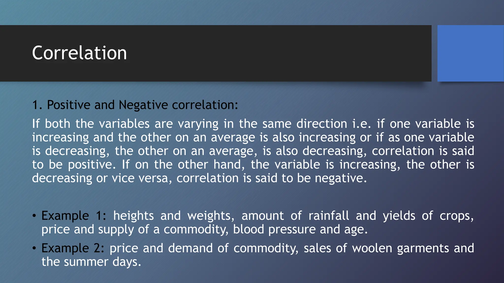 Correlation
1. Positive and Negative correlation:
If both the variables are varying in the same direction i.e. if one variable is
increasing and the other on an average is also increasing or if as one variable
is decreasing, the other on an average, is also decreasing, correlation is said
to be positive. If on the other hand, the variable is increasing, the other is
decreasing or vice versa, correlation is said to be negative.
• Example 1: heights and weights, amount of rainfall and yields of crops,
price and supply of a commodity, blood pressure and age.
• Example 2: price and demand of commodity, sales of woolen garments and
the summer days.
 