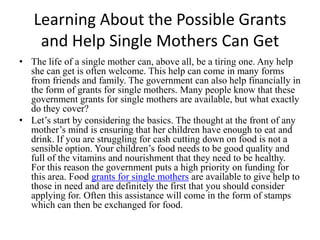 Learning About the Possible Grants and Help Single Mothers Can Get,[object Object],The life of a single mother can, above all, be a tiring one. Any help she can get is often welcome. This help can come in many forms from friends and family. The government can also help financially in the form of grants for single mothers. Many people know that these government grants for single mothers are available, but what exactly do they cover?,[object Object],Let’s start by considering the basics. The thought at the front of any mother’s mind is ensuring that her children have enough to eat and drink. If you are struggling for cash cutting down on food is not a sensible option. Your children’s food needs to be good quality and full of the vitamins and nourishment that they need to be healthy. For this reason the government puts a high priority on funding for this area. Food grants for single mothers are available to give help to those in need and are definitely the first that you should consider applying for. Often this assistance will come in the form of stamps which can then be exchanged for food.,[object Object]