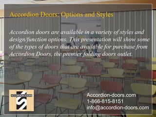 Accordion Doors: Options and Styles
Accordion doors are available in a variety of styles and
design/function options. This presentation will show some
of the types of doors that are available for purchase from
Accordion Doors, the premier folding doors outlet.
Accordion-doors.com
1-866-815-8151
info@accordion-doors.com
 