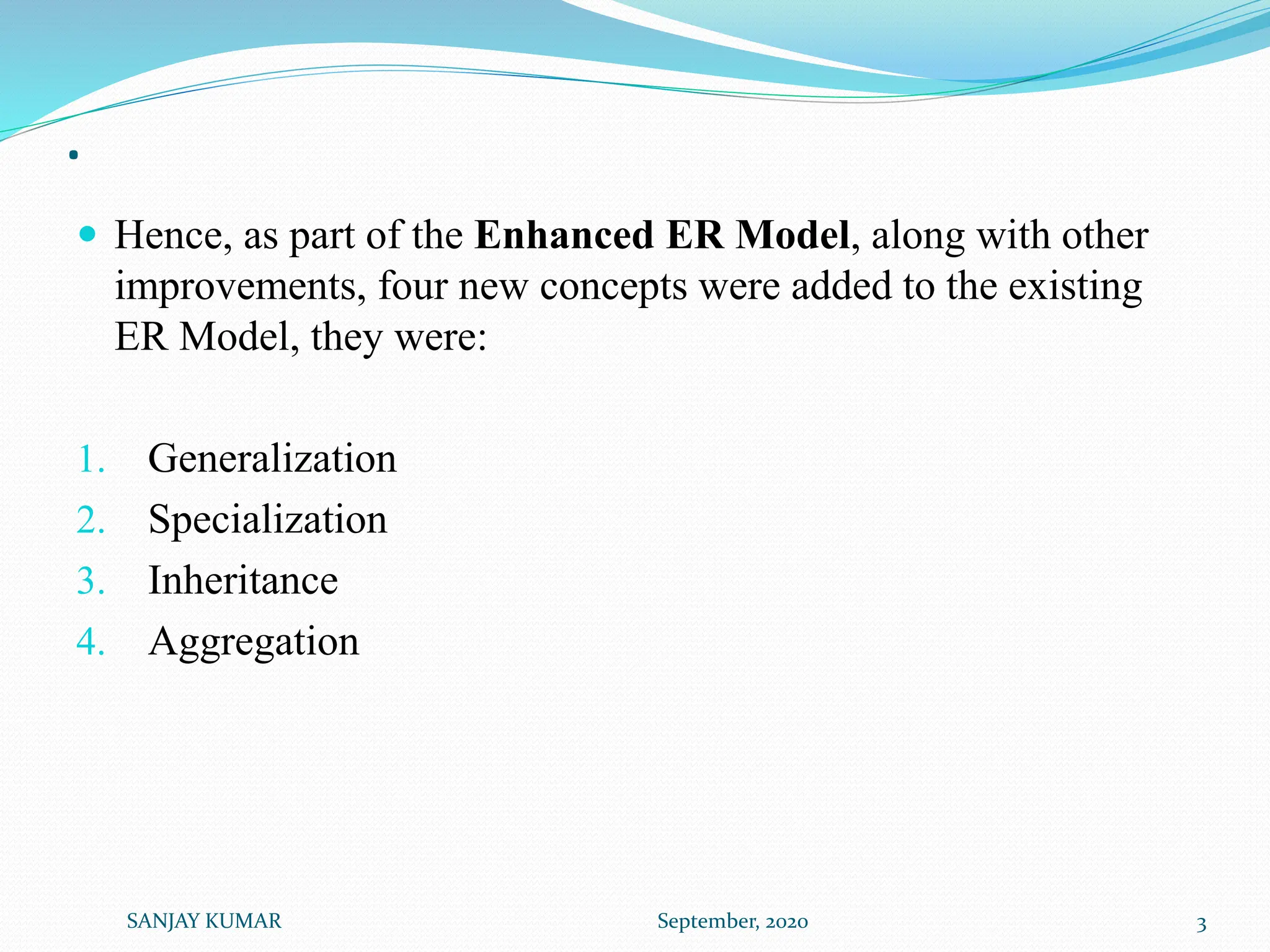 .
 Hence, as part of the Enhanced ER Model, along with other
improvements, four new concepts were added to the existing
ER Model, they were:
1. Generalization
2. Specialization
3. Inheritance
4. Aggregation
SANJAY KUMAR September, 2020 3
 