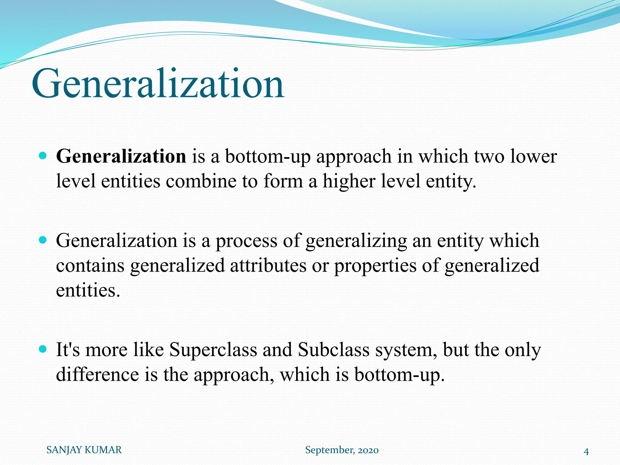 Generalization
 Generalization is a bottom-up approach in which two lower
level entities combine to form a higher level entity.
 Generalization is a process of generalizing an entity which
contains generalized attributes or properties of generalized
entities.
 It's more like Superclass and Subclass system, but the only
difference is the approach, which is bottom-up.
SANJAY KUMAR September, 2020 4
 