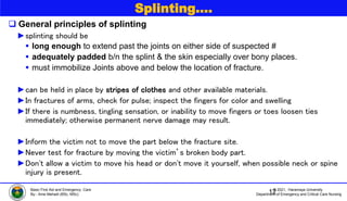 © 2021, Haramaya University
Department of Emergency and Critical Care Nursing
Basic First Aid and Emergency Care
By:- Ame Mehadi (BSc, MSc)
Splinting….
 General principles of splinting
►splinting should be
 long enough to extend past the joints on either side of suspected #
 adequately padded b/n the splint & the skin especially over bony places.
 must immobilize Joints above and below the location of fracture.
►can be held in place by stripes of clothes and other available materials.
►In fractures of arms, check for pulse; inspect the fingers for color and swelling
►If there is numbness, tingling sensation, or inability to move fingers or toes loosen ties
immediately; otherwise permanent nerve damage may result.
►Inform the victim not to move the part below the fracture site.
►Never test for fracture by moving the victim’s broken body part.
►Don't allow a victim to move his head or don't move it yourself, when possible neck or spine
injury is present.
12
 