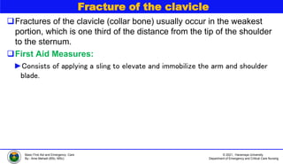 © 2021, Haramaya University
Department of Emergency and Critical Care Nursing
Basic First Aid and Emergency Care
By:- Ame Mehadi (BSc, MSc)
Fracture of the clavicle
Fractures of the clavicle (collar bone) usually occur in the weakest
portion, which is one third of the distance from the tip of the shoulder
to the sternum.
First Aid Measures:
►Consists of applying a sling to elevate and immobilize the arm and shoulder
blade.
 