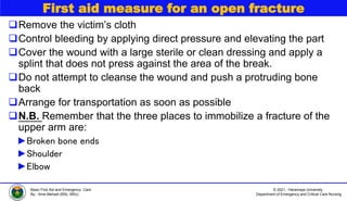 © 2021, Haramaya University
Department of Emergency and Critical Care Nursing
Basic First Aid and Emergency Care
By:- Ame Mehadi (BSc, MSc)
First aid measure for an open fracture
Remove the victim’s cloth
Control bleeding by applying direct pressure and elevating the part
Cover the wound with a large sterile or clean dressing and apply a
splint that does not press against the area of the break.
Do not attempt to cleanse the wound and push a protruding bone
back
Arrange for transportation as soon as possible
N.B. Remember that the three places to immobilize a fracture of the
upper arm are:
►Broken bone ends
►Shoulder
►Elbow
 