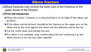 © 2021, Haramaya University
Department of Emergency and Critical Care Nursing
Basic First Aid and Emergency Care
By:- Ame Mehadi (BSc, MSc)
Elbow fracture
Elbow fractures may involve the lower part of the humerus or the
upper bones of the forearm.
First aid measures
►Place the victim’s forearm in a sling and bind it to his body (if the elbow can
be bent).
►If the elbow cannot be bent, immobilize the fracture at the upper arm, at the
elbow and at the wrist against the chest and the abdomen and at the hip.
►Lie the victim down and elevate the arm.
►If a splint is not available, wrap a pillow about the arm centering it at the
elbow and tie or pin the two sides together.
 
