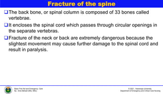 © 2021, Haramaya University
Department of Emergency and Critical Care Nursing
Basic First Aid and Emergency Care
By:- Ame Mehadi (BSc, MSc)
Fracture of the spine
The back bone, or spinal column is composed of 33 bones called
vertebrae.
It encloses the spinal cord which passes through circular openings in
the separate vertebras.
Fracture of the neck or back are extremely dangerous because the
slightest movement may cause further damage to the spinal cord and
result in paralysis.
 