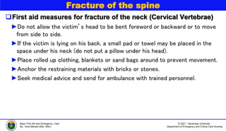© 2021, Haramaya University
Department of Emergency and Critical Care Nursing
Basic First Aid and Emergency Care
By:- Ame Mehadi (BSc, MSc)
Fracture of the spine
First aid measures for fracture of the neck (Cervical Vertebrae)
►Do not allow the victim’s head to be bent foreword or backward or to move
from side to side.
►If the victim is lying on his back, a small pad or towel may be placed in the
space under his neck (do not put a pillow under his head).
►Place rolled up clothing, blankets or sand bags around to prevent movement.
►Anchor the restraining materials with bricks or stones.
►Seek medical advice and send for ambulance with trained personnel.
 