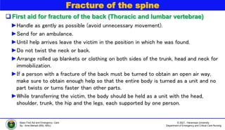 © 2021, Haramaya University
Department of Emergency and Critical Care Nursing
Basic First Aid and Emergency Care
By:- Ame Mehadi (BSc, MSc)
Fracture of the spine
First aid for fracture of the back (Thoracic and lumbar vertebrae)
►Handle as gently as possible (avoid unnecessary movement).
►Send for an ambulance.
►Until help arrives leave the victim in the position in which he was found.
►Do not twist the neck or back.
►Arrange rolled up blankets or clothing on both sides of the trunk, head and neck for
immobilization.
►If a person with a fracture of the back must be turned to obtain an open air way,
make sure to obtain enough help so that the entire body is turned as a unit and no
part twists or turns faster than other parts.
►While transferring the victim, the body should be held as a unit with the head,
shoulder, trunk, the hip and the legs, each supported by one person.
 