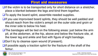 © 2021, Haramaya University
Department of Emergency and Critical Care Nursing
Basic First Aid and Emergency Care
By:- Ame Mehadi (BSc, MSc)
First aid measures
If the victim is to be transported only for short distance on a stretcher,
place a blanket between the legs and bind them together.
To apply the board splint, assemble needed supplies.
If you use improvised board splints, they should be well padded and
should reach from the victim’s armpit on the outer side and groin or
the inner side to below his heel.
The bandages will be tied on the following areas: just below the arm
pit, at the abdomen, at the hip, above and below the fracture site, at
the lower leg and ankle and foot with figure of eight bandage.
Don’t try to cleanse open wound (if present).
If possible apply a traction splint for the fracture of the shaft of the
femur.
 