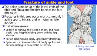 Fracture of ankle and foot
The ankle is made up of the lower ends of the
tibia and fibula and the first bone of the foot
(the talus).
Fractures in this area occur most commonly in
active sports, in falls, and in motor vehicle
accident.
First aid measures
►Loosen or remove the victim’s shoes, and hose
(socks) and keep him lying down with his leg
elevated.
►For an open wound apply large bulky dressings.
►Splint with a pillow or blanket firmly applied with
out attempting to correct the deformity. Splinting the lower
leg fracture
 