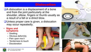 © 2021, Haramaya University
Department of Emergency and Critical Care Nursing
Basic First Aid and Emergency Care
By:- Ame Mehadi (BSc, MSc)
Dislocation
A dislocation is a displacement of a bone
end from the joint particularly at the
shoulder, elbow, fingers or thumb usually as
a result of a fall or a direct blow.
Unless proper care is given, a dislocation
may occur repeatedly.
• Signs and
symptoms
– Swelling
– Obvious deformity
– Pain upon mov’t
– Tenderness to touch
– Discoloration
 