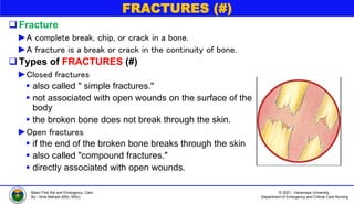 © 2021, Haramaya University
Department of Emergency and Critical Care Nursing
Basic First Aid and Emergency Care
By:- Ame Mehadi (BSc, MSc)
FRACTURES (#)
Fracture
►A complete break, chip, or crack in a bone.
►A fracture is a break or crack in the continuity of bone.
Types of FRACTURES (#)
►Closed fractures
 also called " simple fractures."
 not associated with open wounds on the surface of the
body
 the broken bone does not break through the skin.
►Open fractures
 if the end of the broken bone breaks through the skin
 also called "compound fractures."
 directly associated with open wounds.
 