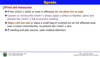 © 2021, Haramaya University
Department of Emergency and Critical Care Nursing
Basic First Aid and Emergency Care
By:- Ame Mehadi (BSc, MSc)
Sprain
First aid measures
►If the victim’s ankle or knee is affected, do not allow him to walk.
►Loosen or remove the victim’s shoes, apply a pillow or blanket, splint and
elevate the victim’s leg to prevent swelling.
►Apply cold wet pad or place a small bag of crushed ice on the affected area
over a towel intermittently, to protect the victim’s skin.
►If swelling and pain persist, seek medical attention.
 