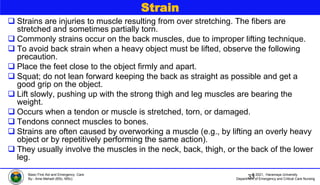 © 2021, Haramaya University
Department of Emergency and Critical Care Nursing
Basic First Aid and Emergency Care
By:- Ame Mehadi (BSc, MSc)
Strain
 Strains are injuries to muscle resulting from over stretching. The fibers are
stretched and sometimes partially torn.
 Commonly strains occur on the back muscles, due to improper lifting technique.
 To avoid back strain when a heavy object must be lifted, observe the following
precaution.
 Place the feet close to the object firmly and apart.
 Squat; do not lean forward keeping the back as straight as possible and get a
good grip on the object.
 Lift slowly, pushing up with the strong thigh and leg muscles are bearing the
weight.
 Occurs when a tendon or muscle is stretched, torn, or damaged.
 Tendons connect muscles to bones.
 Strains are often caused by overworking a muscle (e.g., by lifting an overly heavy
object or by repetitively performing the same action).
 They usually involve the muscles in the neck, back, thigh, or the back of the lower
leg.
33
 