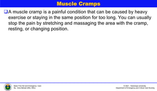 © 2021, Haramaya University
Department of Emergency and Critical Care Nursing
Basic First Aid and Emergency Care
By:- Ame Mehadi (BSc, MSc)
Muscle Cramps
A muscle cramp is a painful condition that can be caused by heavy
exercise or staying in the same position for too long. You can usually
stop the pain by stretching and massaging the area with the cramp,
resting, or changing position.
 