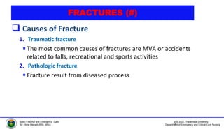 © 2021, Haramaya University
Department of Emergency and Critical Care Nursing
Basic First Aid and Emergency Care
By:- Ame Mehadi (BSc, MSc)
FRACTURES (#)
 Causes of Fracture
1. Traumatic fracture
 The most common causes of fractures are MVA or accidents
related to falls, recreational and sports activities
2. Pathologic fracture
 Fracture result from diseased process
6
 