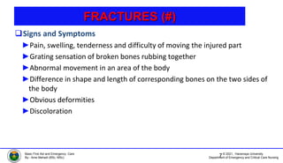 © 2021, Haramaya University
Department of Emergency and Critical Care Nursing
Basic First Aid and Emergency Care
By:- Ame Mehadi (BSc, MSc)
FRACTURES (#)
Signs and Symptoms
►Pain, swelling, tenderness and difficulty of moving the injured part
►Grating sensation of broken bones rubbing together
►Abnormal movement in an area of the body
►Difference in shape and length of corresponding bones on the two sides of
the body
►Obvious deformities
►Discoloration
7
 