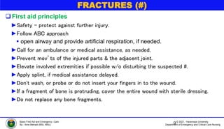 © 2021, Haramaya University
Department of Emergency and Critical Care Nursing
Basic First Aid and Emergency Care
By:- Ame Mehadi (BSc, MSc)
FRACTURES (#)
First aid principles
►Safety – protect against further injury.
►Follow ABC approach
 open airway and provide artificial respiration, if needed.
►Call for an ambulance or medical assistance, as needed.
►Prevent mov’ts of the injured parts & the adjacent joint.
►Elevate involved extremities if possible w/o disturbing the suspected #.
►Apply splint, if medical assistance delayed.
►Don't wash, or probe or do not insert your fingers in to the wound.
►If a fragment of bone is protruding, cover the entire wound with sterile dressing.
►Do not replace any bone fragments.
9
 