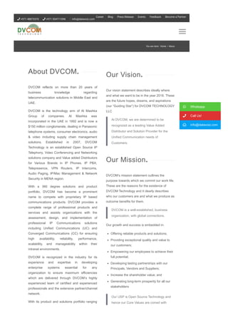 DVCOM reflects on more than 20 years of
business knowledge regarding
telecommunication solutions in Middle East and
UAE.
DVCOM is the technology arm of Al Mashka
Group of companies. Al Mashka was
incorporated in the UAE in 1992 and is now a
$150 million conglomerate, dealing in Panasonic
telephone systems, consumer electronics, audio
& video including supply chain management
solutions. Established in 2007, DVCOM
Technology is an established Open Source IP
Telephony, Video Conferencing and Networking
solutions company and Value added Distributors
for Various Brands in IP Phones, IP PBX,
Telepresence, VPN Routers, IP Intercoms,
Audio Paging, IP/Mac Management & Network
Security in MENA region.
With a 360 degree solutions and product
portfolio, DVCOM has become a prominent
name to compete with proprietary IP based
communications products. DVCOM provides a
complete range of professional products and
services and assists organizations with the
assessment, design, and implementation of
professional IP Communications solutions
including Unified Communications (UC) and
Converged Communications (CC) for ensuring
high availability, reliability, performance,
scalability, and manageability within their
intranet environments.
DVCOM is recognized in the industry for its
experience and expertise in developing
enterprise systems essential for any
organization to ensure maximum efficiencies
which are delivered through DVCOM’s highly
experienced team of certified and experienced
professionals and the extensive partner/channel
network.
With its product and solutions portfolio ranging
from world class brands, coupled with a trained,
About DVCOM.
Our vision statement describes ideally where
and what we want to be in the year 2018. These
are the future hopes, dreams, and aspirations
(our “Guiding Star”) for DVCOM TECHNOLOGY
LLC
At DVCOM, we are determined to be
recognized as a leading Value Added
Distributor and Solution Provider for the
Unified Communication needs of
Customers.
DVCOM’s mission statement outlines the
purpose towards which we commit our work life.
These are the reasons for the existence of
DVCOM Technology and it clearly describes
who our customers are and what we produce as
outcome benefits for them.
DVCOM is a well­established, business
organization, with global connections.
Our growth and success is embedded in:
Offering reliable products and solutions;
Providing exceptional quality and value to
our customers;
Empowering our employees to achieve their
full potential;
Developing lasting partnerships with our
Principals, Vendors and Suppliers;
Increase the shareholder value; and
Generating long­term prosperity for all our
stakeholders
Our USP is Open Source Technology and
hence our Core Values are coined with
Our Vision.
Our Mission.
 Whatsapp
 Call Us!
 info@datavoiz.com
You are here: Home / About
 +971 48873370  +971 554711096 info@datavoiz.com
Career Blog Press Release Events Feedback Become a Partner
 