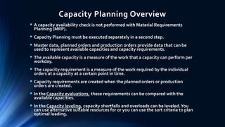 Capacity Planning Overview
 A capacity availability check is not performed with Material Requirements
Planning (MRP).
 Capacity Planning must be executed separately in a second step.
 Master data, planned orders and production orders provide data that can be
used to represent available capacities and capacity requirements.
 The available capacity is a measure of the work that a capacity can perform per
workday.
 The capacity requirement is a measure of the work required by the individual
orders at a capacity at a certain point in time.
 Capacity requirements are created when the planned orders or production
orders are created.
 In the Capacity evaluations, these requirements can be compared with the
available capacities.
 In the Capacity leveling, capacity shortfalls and overloads can be leveled.You
can use alternative suitable resources for or you can use the sort criteria to plan
optimal loading.
 