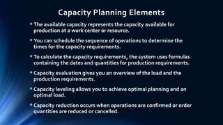 Capacity Planning Elements
 The available capacity represents the capacity available for
production at a work center or resource.
 You can schedule the sequence of operations to determine the
times for the capacity requirements.
 To calculate the capacity requirements, the system uses formulas
containing the dates and quantities for production requirements.
 Capacity evaluation gives you an overview of the load and the
production requirements.
 Capacity leveling allows you to achieve optimal planning and an
optimal load.
 Capacity reduction occurs when operations are confirmed or order
quantities are reduced or cancelled.
 