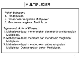 1
MULTIPLEXER
Pokok Bahasan :
1. Pendahuluan
2. Dasar-dasar rangkaian Multiplexer.
3. Mendesain rangkaian Multiplexer
Tujuan Instruksional Khusus :
1. Mahasiswa dapat menerangkan dan memahami rangkaian
Multiplexer.
2. Mahasiswa dapat membuat dan mendesain rangkaian
Multiplexer.
3. Mahasiswa dapat membedakan antara rangkaian
Multiplexer Dan rangkaian bukan Multiplexer.
 