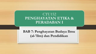 CTU152
PENGHAYATAN ETIKA &
PERADABAN I
BAB 7: Penghayatan Budaya Ilmu
(al-'Ilm) dan Pendidikan
 
