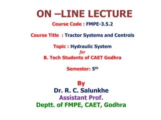 ON –LINE LECTURE
By
Dr. R. C. Salunkhe
Assistant Prof.
Deptt. of FMPE, CAET, Godhra
Course Code : FMPE-3.5.2
Course Title : Tractor Systems and Controls
Topic : Hydraulic System
for
B. Tech Students of CAET Godhra
Semester: 5th
 