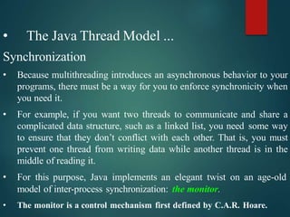 • The Java Thread Model ...
Synchronization
• Because multithreading introduces an asynchronous behavior to your
programs, there must be a way for you to enforce synchronicity when
you need it.
• For example, if you want two threads to communicate and share a
complicated data structure, such as a linked list, you need some way
to ensure that they don’t conflict with each other. That is, you must
prevent one thread from writing data while another thread is in the
middle of reading it.
• For this purpose, Java implements an elegant twist on an age-old
model of inter-process synchronization: the monitor.
• The monitor is a control mechanism first defined by C.A.R. Hoare.
 