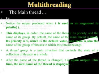 • The Main thread ...
• Eg:
• Notice the output produced when t is used as an argument to
println( ).
• This displays, in order: the name of the thread, its priority, and the
name of its group. By default, the name of the main thread is main.
Its priority is 5, which is the default value, and main is also the
name of the group of threads to which this thread belongs.
• A thread group is a data structure that controls the state of a
collection of threads as a whole.
• After the name of the thread is changed, t is again output. This
time, the new name of the thread is displayed.
 