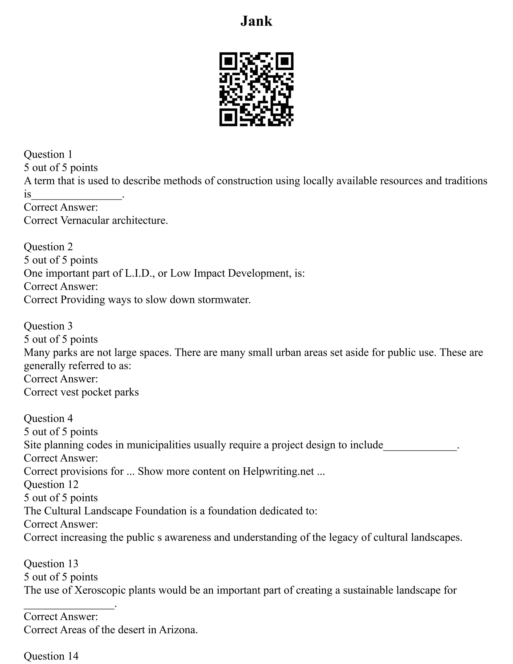 Jank
Question 1
5 out of 5 points
A term that is used to describe methods of construction using locally available resources and traditions
is________________.
Correct Answer:
Correct Vernacular architecture.
Question 2
5 out of 5 points
One important part of L.I.D., or Low Impact Development, is:
Correct Answer:
Correct Providing ways to slow down stormwater.
Question 3
5 out of 5 points
Many parks are not large spaces. There are many small urban areas set aside for public use. These are
generally referred to as:
Correct Answer:
Correct vest pocket parks
Question 4
5 out of 5 points
Site planning codes in municipalities usually require a project design to include_____________.
Correct Answer:
Correct provisions for ... Show more content on Helpwriting.net ...
Question 12
5 out of 5 points
The Cultural Landscape Foundation is a foundation dedicated to:
Correct Answer:
Correct increasing the public s awareness and understanding of the legacy of cultural landscapes.
Question 13
5 out of 5 points
The use of Xeroscopic plants would be an important part of creating a sustainable landscape for
________________.
Correct Answer:
Correct Areas of the desert in Arizona.
Question 14
 